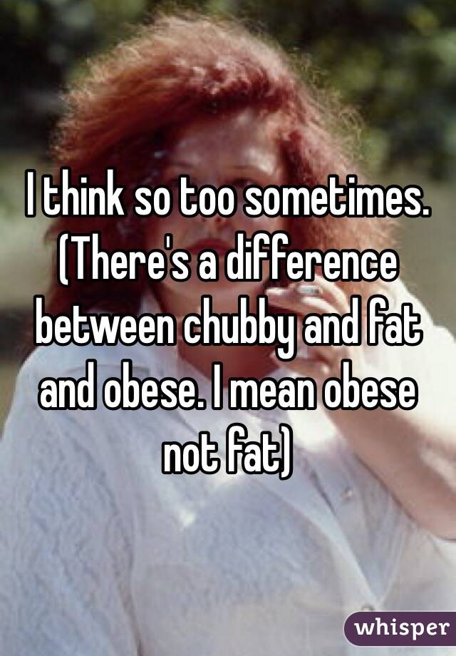 I think so too sometimes. (There's a difference between chubby and fat and obese. I mean obese not fat)