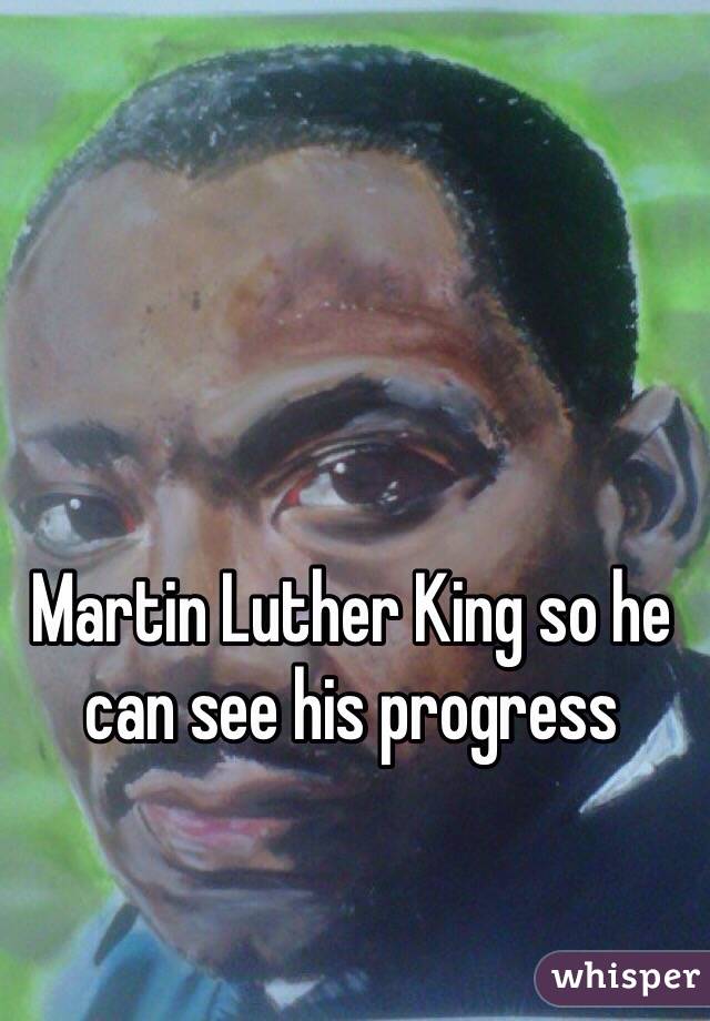 Martin Luther King so he can see his progress