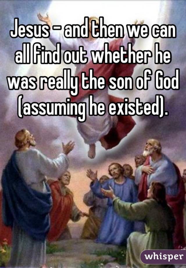 Jesus - and then we can all find out whether he was really the son of God (assuming he existed).