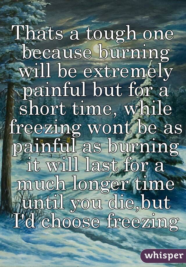 Thats a tough one because burning will be extremely painful but for a short time, while freezing wont be as painful as burning it will last for a much longer time until you die,but I'd choose freezing