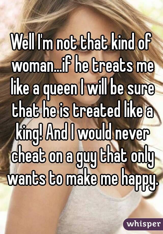 Well I'm not that kind of woman...if he treats me like a queen I will be sure that he is treated like a king! And I would never cheat on a guy that only wants to make me happy.