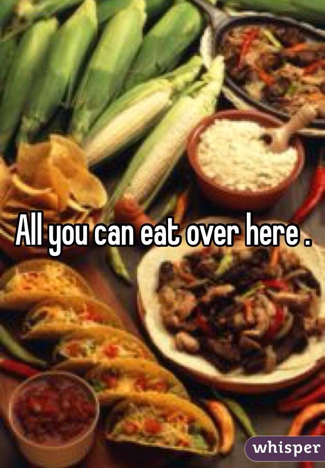 All you can eat over here . 
