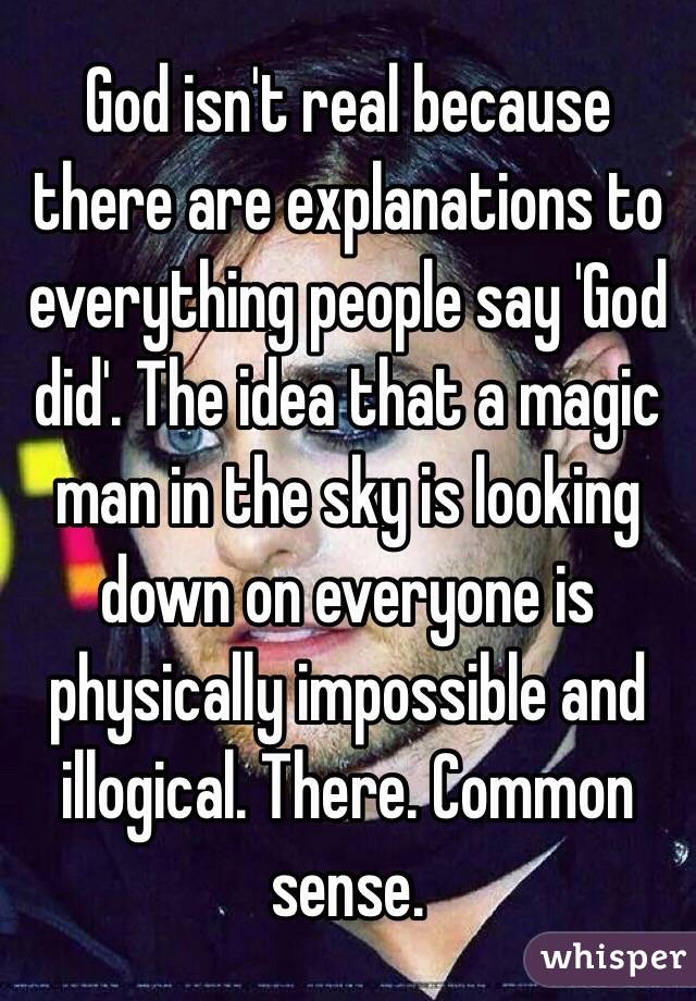 God isn't real because there are explanations to everything people say 'God did'. The idea that a magic man in the sky is looking down on everyone is physically impossible and illogical. There. Common sense.
