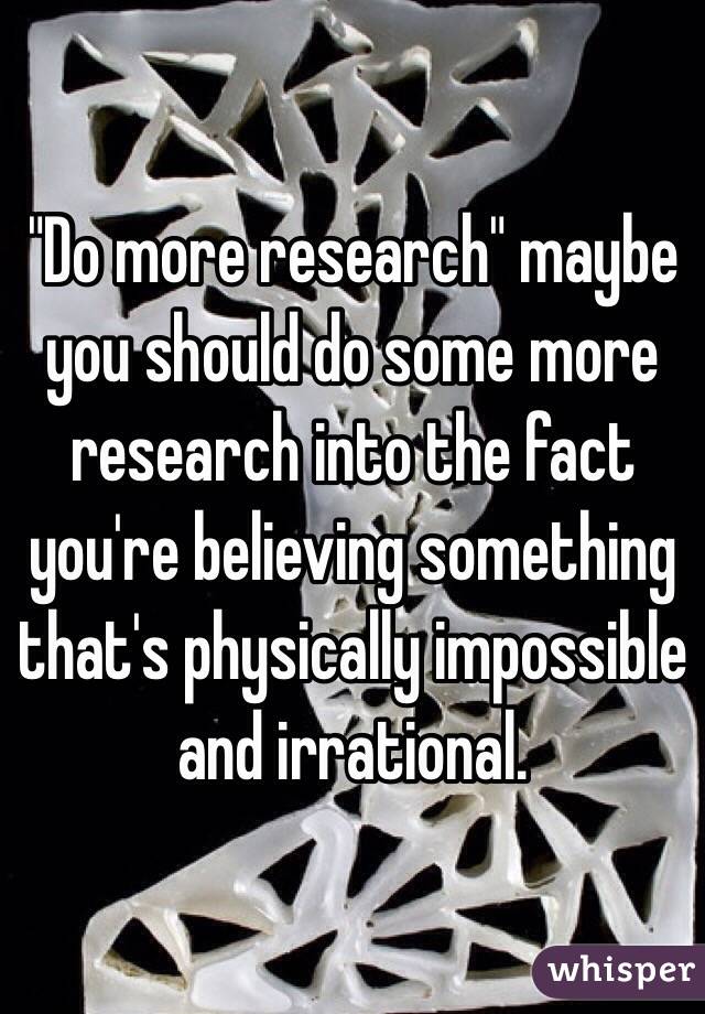 "Do more research" maybe you should do some more research into the fact you're believing something that's physically impossible and irrational. 