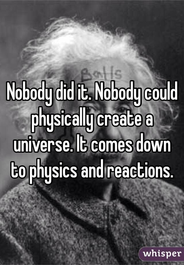 Nobody did it. Nobody could physically create a universe. It comes down to physics and reactions. 