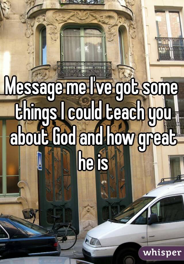 Message me I've got some things I could teach you about God and how great he is