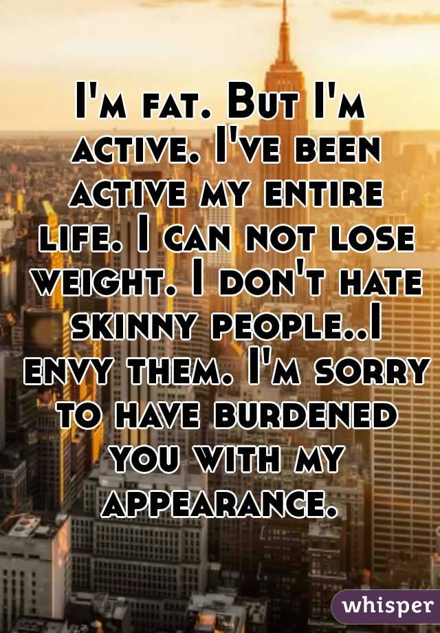 I'm fat. But I'm active. I've been active my entire life. I can not lose weight. I don't hate skinny people..I envy them. I'm sorry to have burdened you with my appearance. 