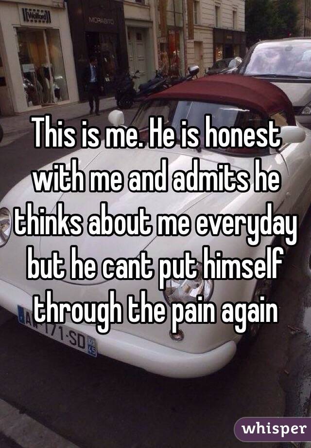 This is me. He is honest with me and admits he thinks about me everyday but he cant put himself through the pain again