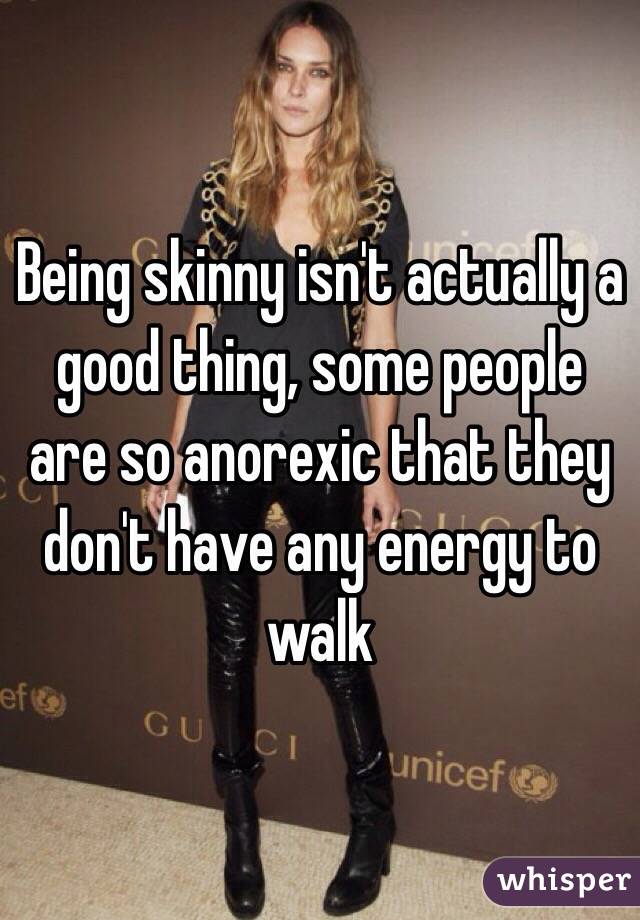 Being skinny isn't actually a good thing, some people are so anorexic that they don't have any energy to walk 