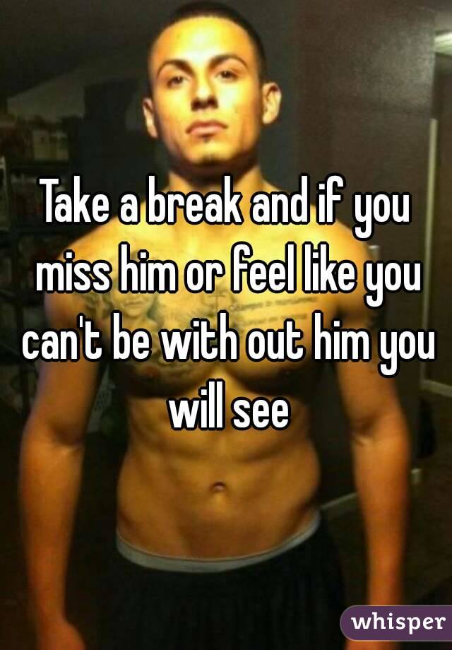 Take a break and if you miss him or feel like you can't be with out him you will see