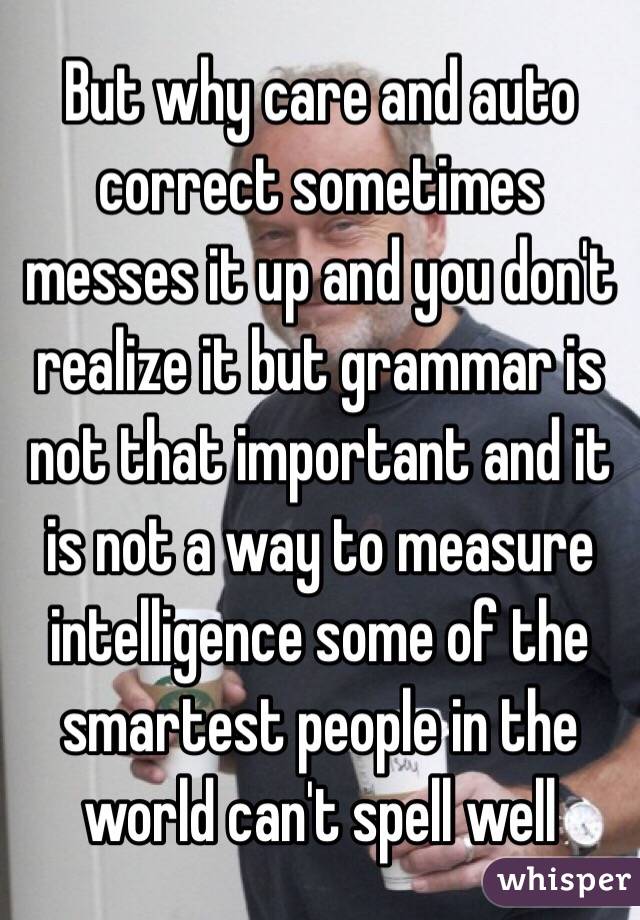 But why care and auto correct sometimes messes it up and you don't realize it but grammar is not that important and it is not a way to measure intelligence some of the smartest people in the world can't spell well