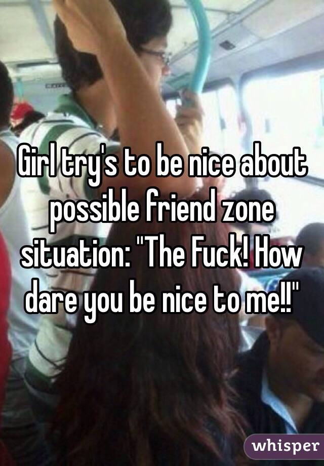 Girl try's to be nice about possible friend zone situation: "The Fuck! How dare you be nice to me!!"