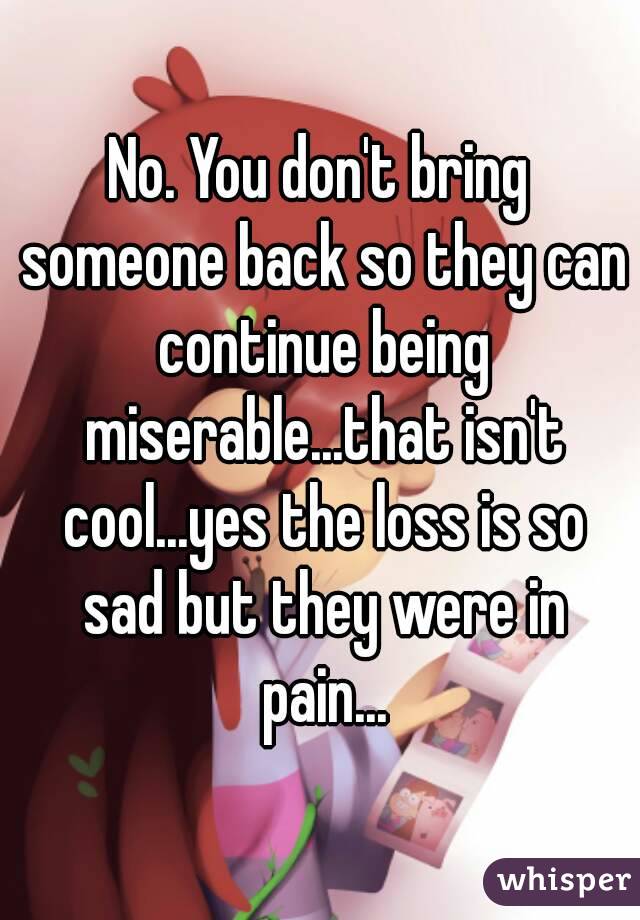 No. You don't bring someone back so they can continue being miserable...that isn't cool...yes the loss is so sad but they were in pain...