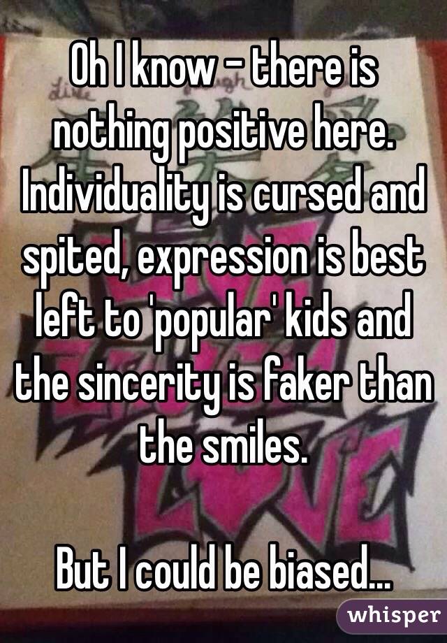 Oh I know - there is nothing positive here. Individuality is cursed and spited, expression is best left to 'popular' kids and the sincerity is faker than the smiles.

But I could be biased... 