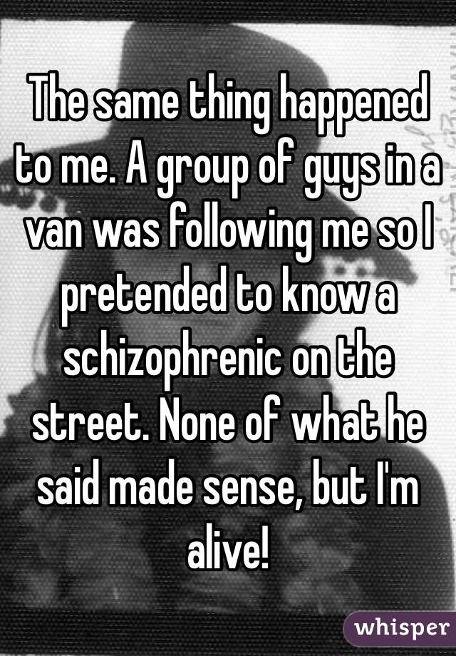 The same thing happened to me. A group of guys in a van was following me so I pretended to know a schizophrenic on the street. None of what he said made sense, but I'm alive!