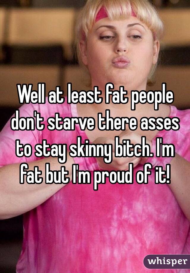 Well at least fat people don't starve there asses to stay skinny bitch. I'm fat but I'm proud of it! 