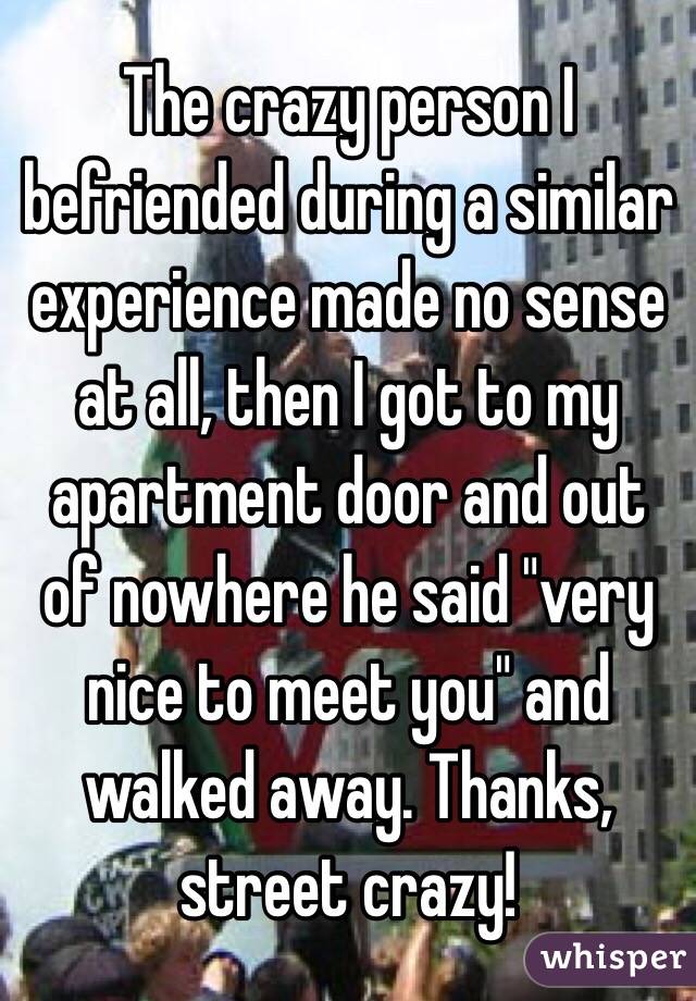 The crazy person I befriended during a similar experience made no sense at all, then I got to my apartment door and out of nowhere he said "very nice to meet you" and walked away. Thanks, street crazy!