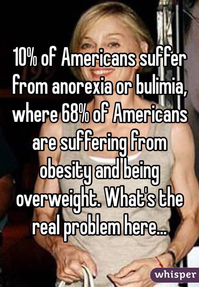 10% of Americans suffer from anorexia or bulimia, where 68% of Americans are suffering from obesity and being overweight. What's the real problem here...
