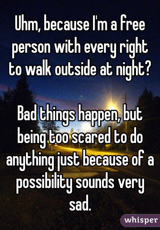 Uhm, because I'm a free person with every right to walk outside at night?

Bad things happen, but being too scared to do anything just because of a possibility sounds very sad.