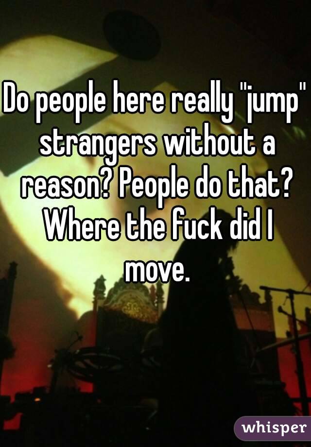 Do people here really "jump" strangers without a reason? People do that? Where the fuck did I move.