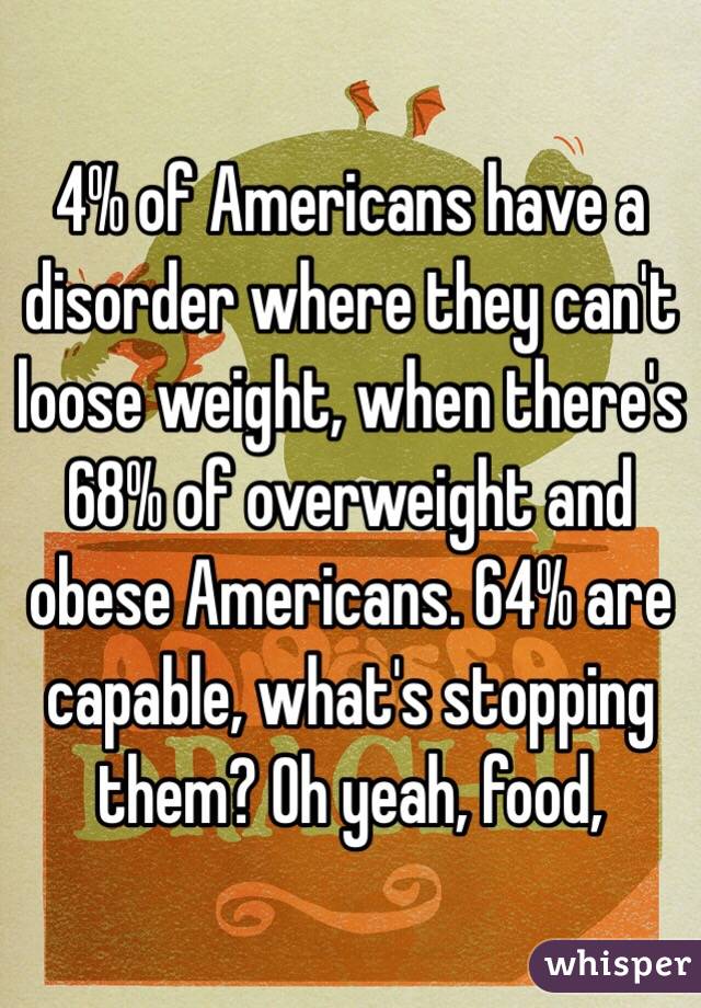 4% of Americans have a disorder where they can't loose weight, when there's 68% of overweight and obese Americans. 64% are capable, what's stopping them? Oh yeah, food, 