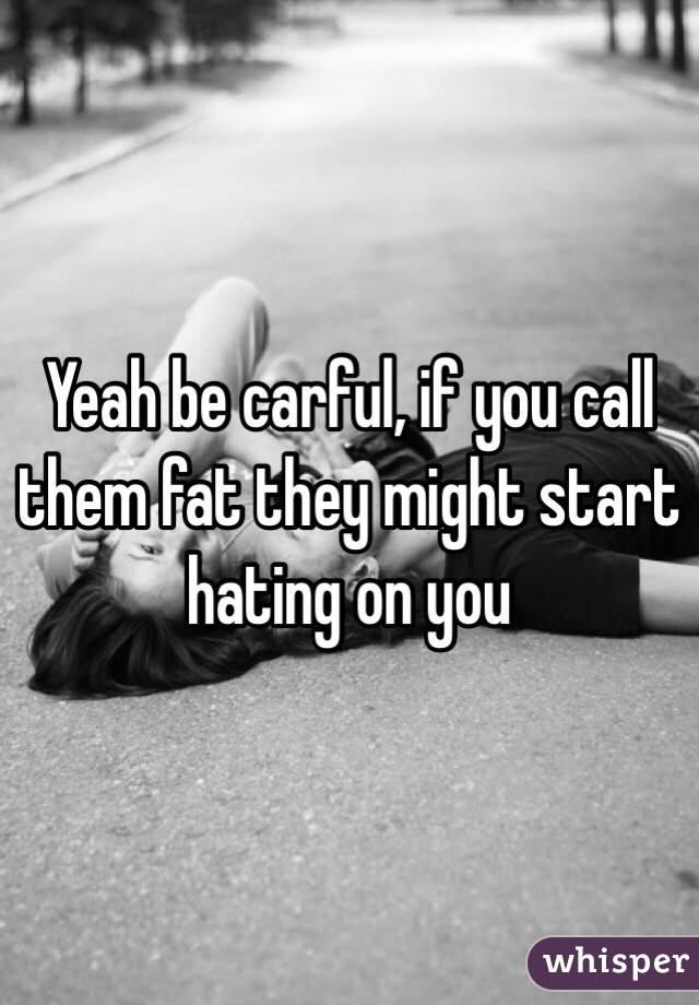 Yeah be carful, if you call them fat they might start hating on you 