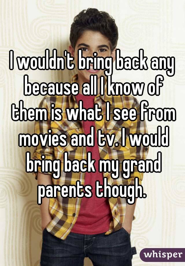 I wouldn't bring back any because all I know of them is what I see from movies and tv. I would bring back my grand parents though. 