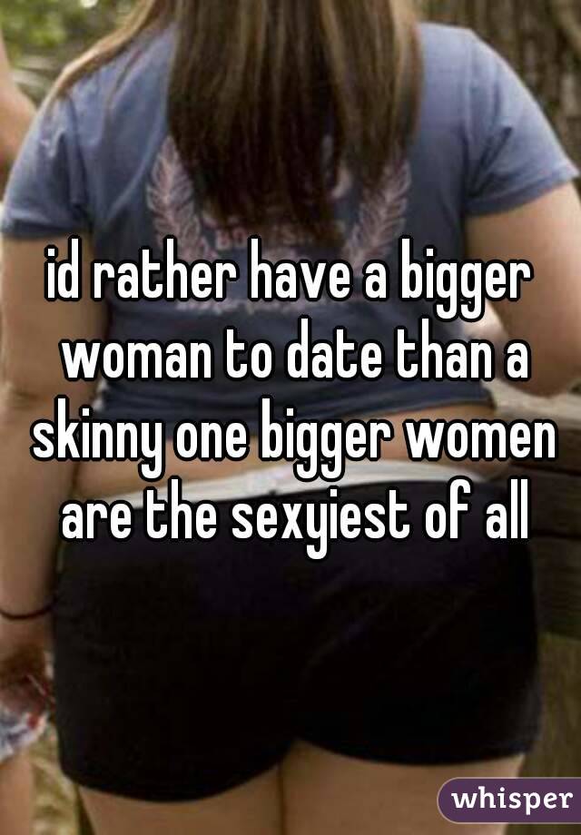 id rather have a bigger woman to date than a skinny one bigger women are the sexyiest of all