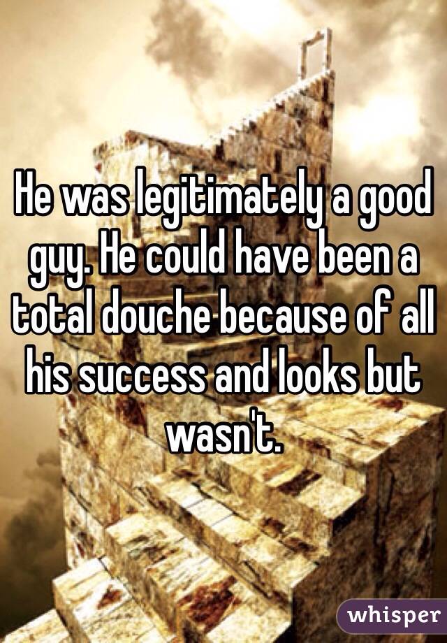 He was legitimately a good guy. He could have been a total douche because of all his success and looks but wasn't.