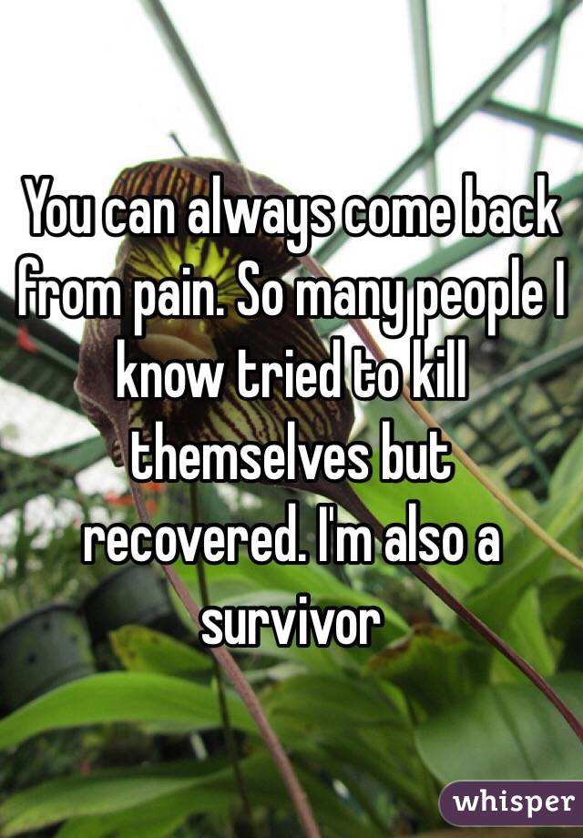 You can always come back from pain. So many people I know tried to kill themselves but recovered. I'm also a survivor