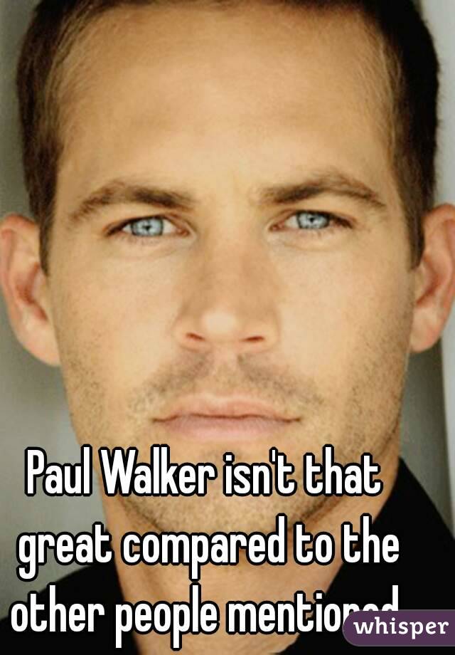 Paul Walker isn't that great compared to the other people mentioned.