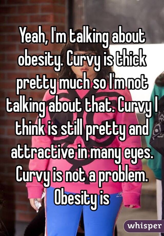 Yeah, I'm talking about obesity. Curvy is thick pretty much so I'm not talking about that. Curvy I think is still pretty and attractive in many eyes. Curvy is not a problem. Obesity is