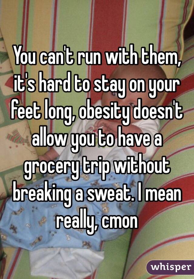 You can't run with them, it's hard to stay on your feet long, obesity doesn't allow you to have a grocery trip without breaking a sweat. I mean really, cmon