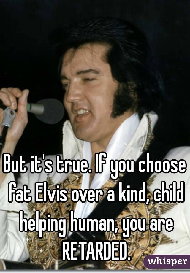 But it's true. If you choose fat Elvis over a kind, child helping human, you are RETARDED.