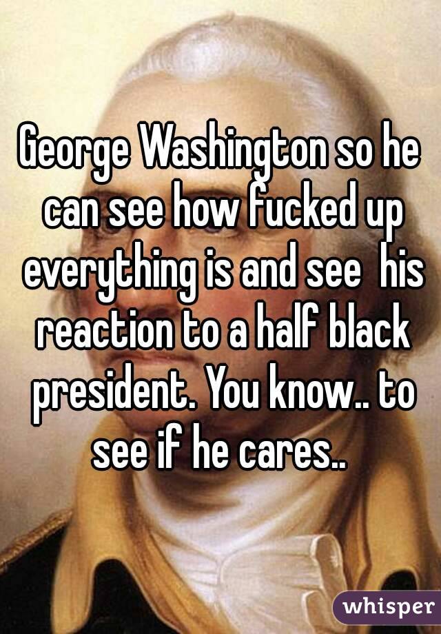 George Washington so he can see how fucked up everything is and see  his reaction to a half black president. You know.. to see if he cares.. 