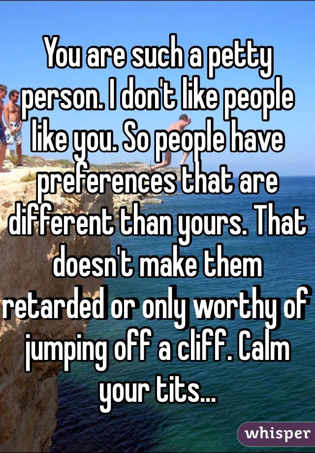 You are such a petty person. I don't like people like you. So people have preferences that are different than yours. That doesn't make them retarded or only worthy of jumping off a cliff. Calm your tits...