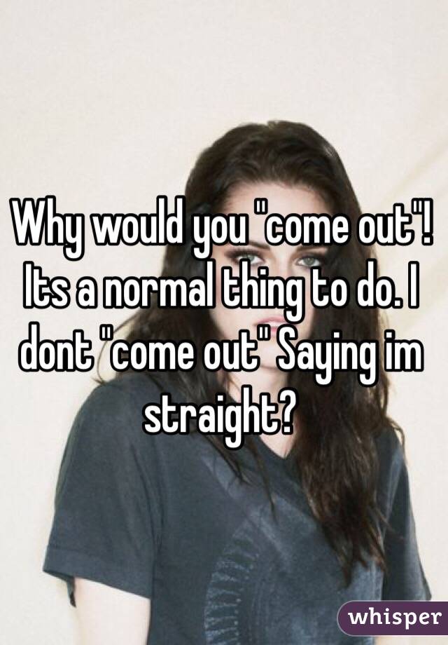 Why would you "come out"! Its a normal thing to do. I dont "come out" Saying im straight?
