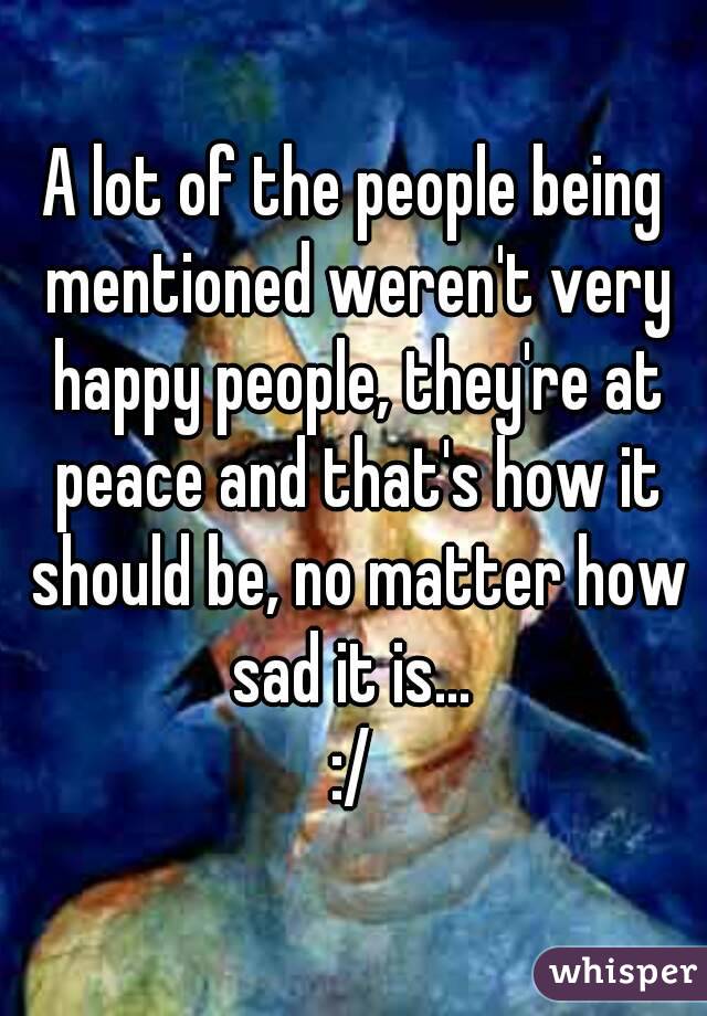 A lot of the people being mentioned weren't very happy people, they're at peace and that's how it should be, no matter how sad it is... 
:/