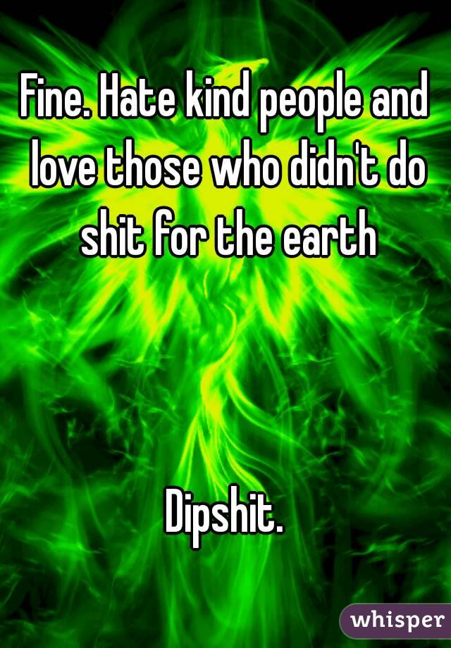 Fine. Hate kind people and love those who didn't do shit for the earth



Dipshit.