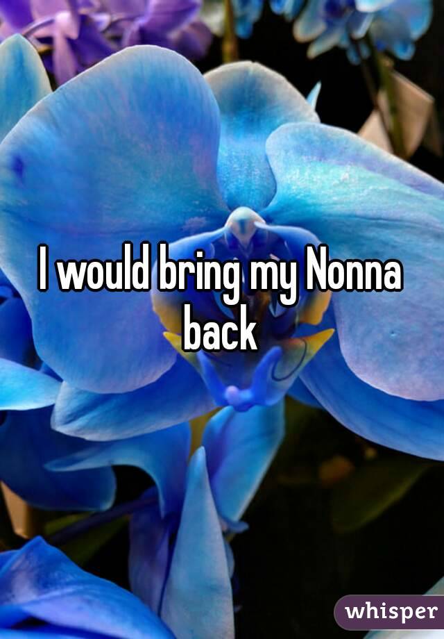 I would bring my Nonna back 
