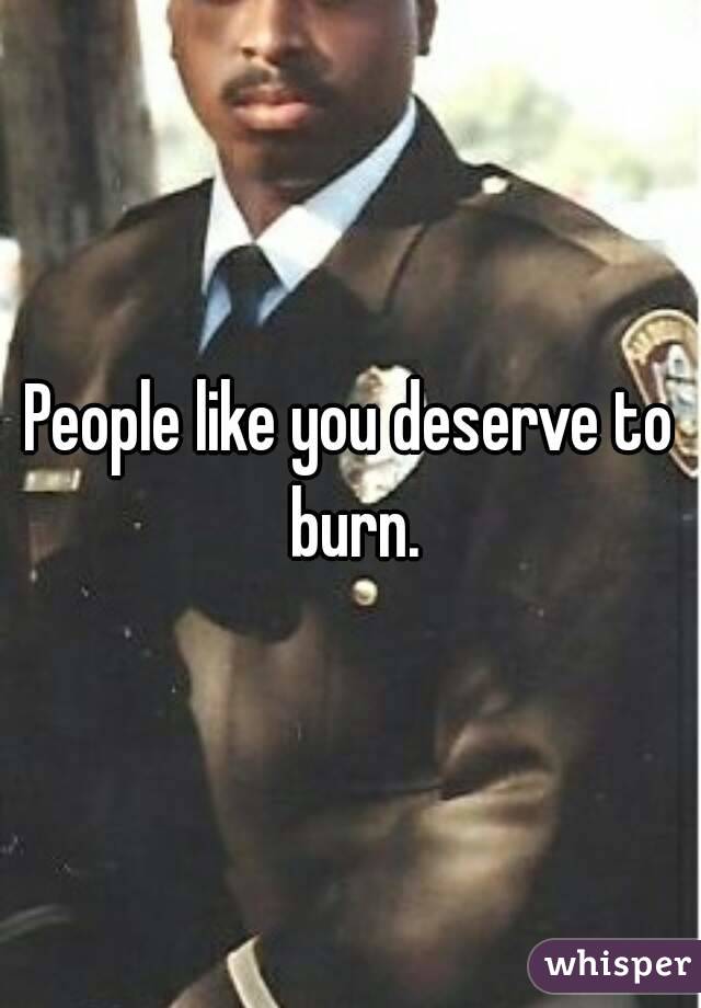 People like you deserve to burn.