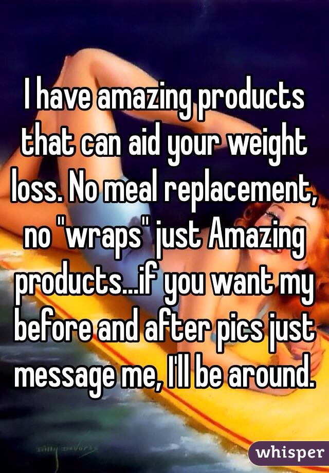 I have amazing products that can aid your weight loss. No meal replacement, no "wraps" just Amazing products...if you want my before and after pics just message me, I'll be around. 