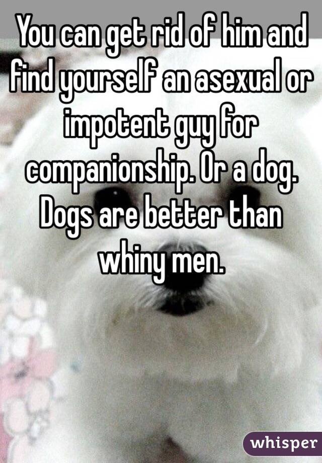 You can get rid of him and find yourself an asexual or impotent guy for companionship. Or a dog. Dogs are better than whiny men.