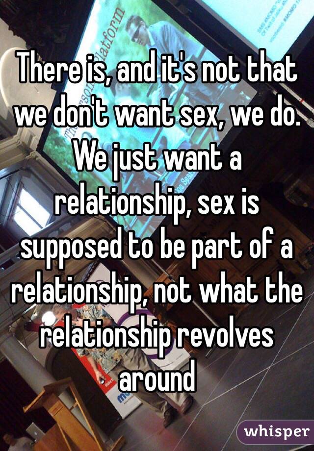 There is, and it's not that we don't want sex, we do. We just want a relationship, sex is supposed to be part of a relationship, not what the relationship revolves around 