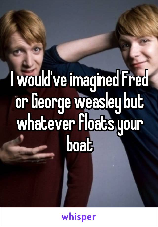 I would've imagined Fred or George weasley but whatever floats your boat