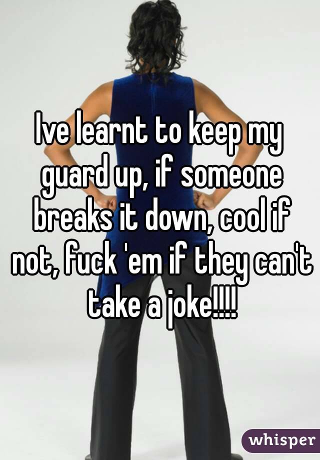 Ive learnt to keep my guard up, if someone breaks it down, cool if not, fuck 'em if they can't take a joke!!!!