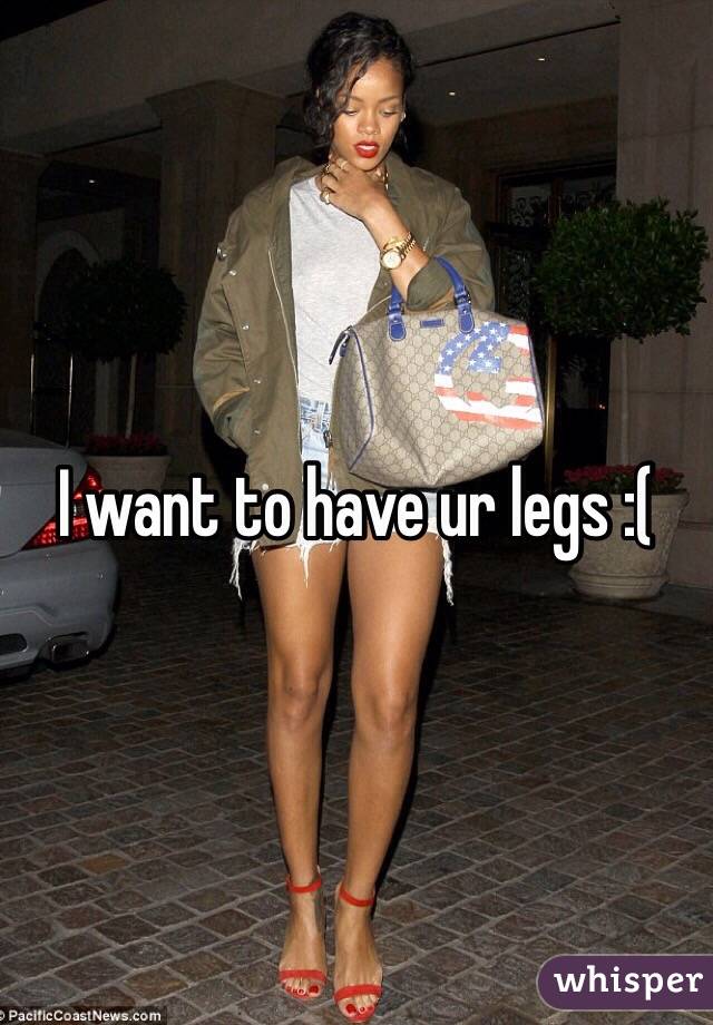I want to have ur legs :(