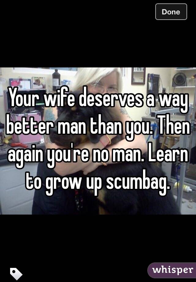 Your wife deserves a way better man than you. Then again you're no man. Learn to grow up scumbag. 