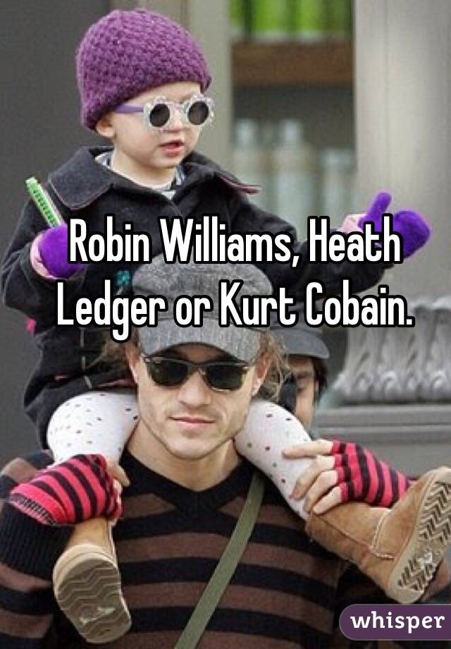 Robin Williams, Heath Ledger or Kurt Cobain.