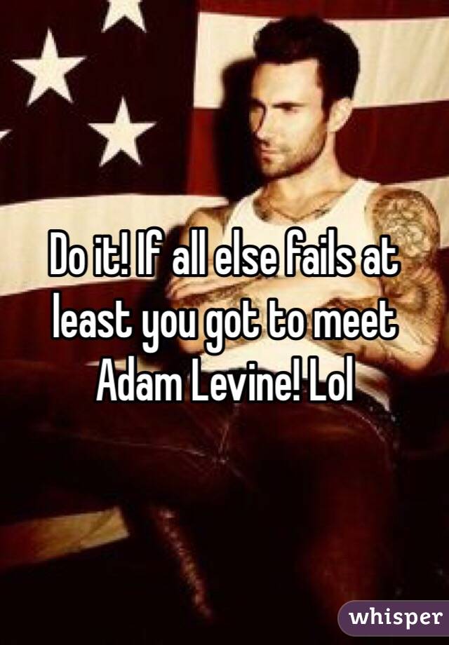 Do it! If all else fails at least you got to meet Adam Levine! Lol
